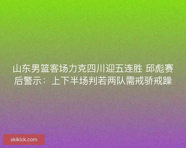 山东男篮客场力克四川迎五连胜 邱彪赛后警示：上下半场判若两队需戒骄戒躁