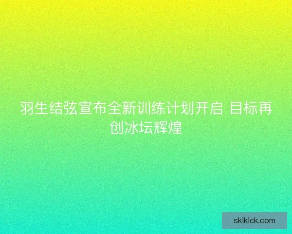 羽生结弦宣布全新训练计划开启 目标再创冰坛辉煌