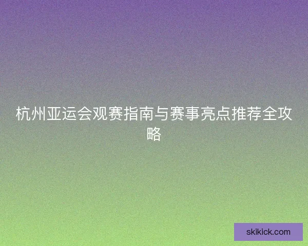 杭州亚运会观赛指南与赛事亮点推荐全攻略
