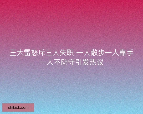 王大雷怒斥三人失职 一人散步一人靠手一人不防守引发热议