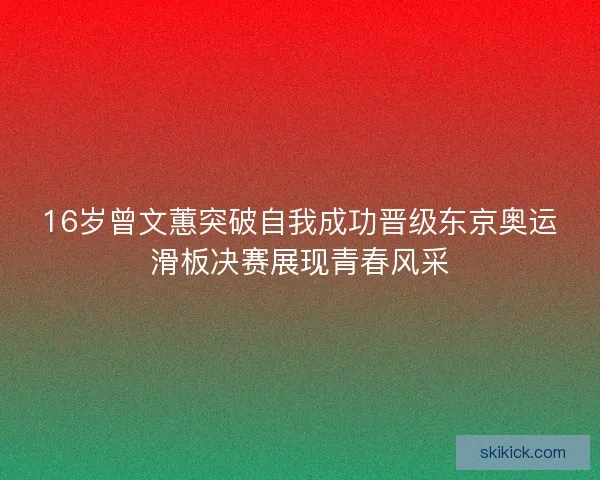 16岁曾文蕙突破自我成功晋级东京奥运滑板决赛展现青春风采