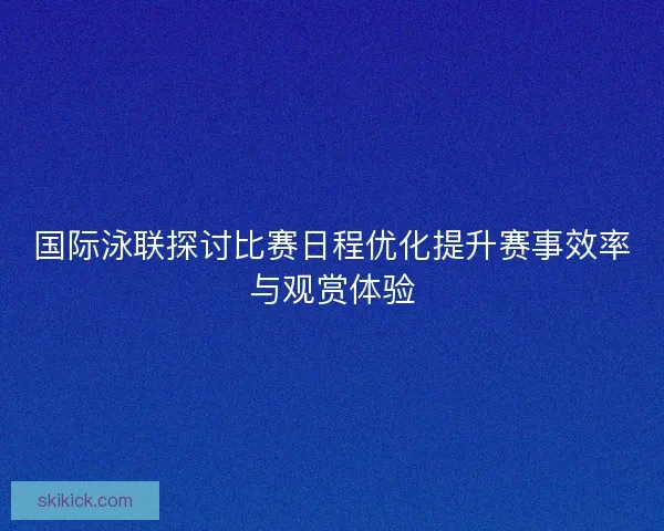 国际泳联探讨比赛日程优化提升赛事效率与观赏体验