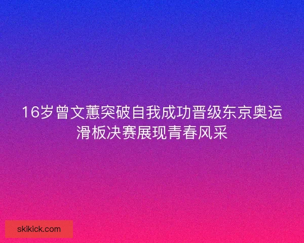 16岁曾文蕙突破自我成功晋级东京奥运滑板决赛展现青春风采