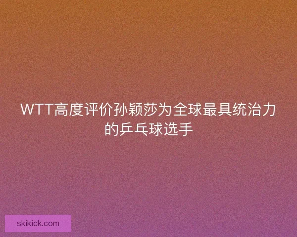 WTT高度评价孙颖莎为全球最具统治力的乒乓球选手