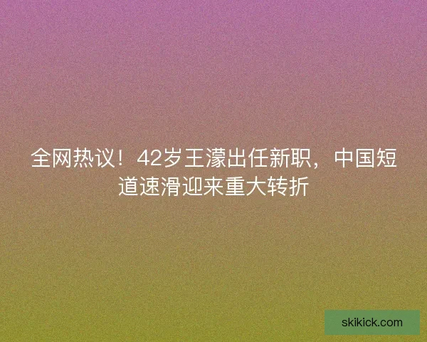 全网热议！42岁王濛出任新职，中国短道速滑迎来重大转折