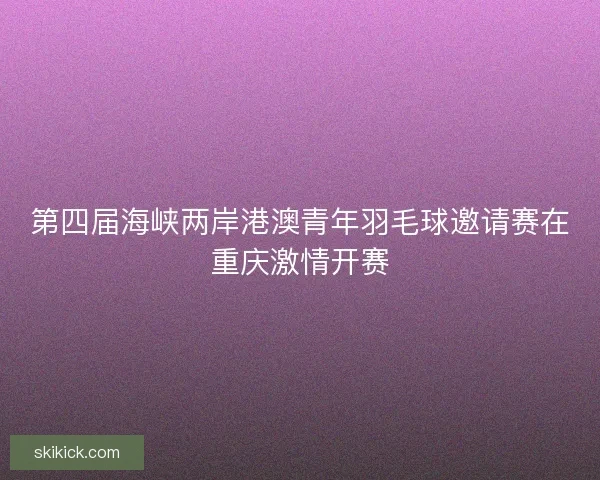 第四届海峡两岸港澳青年羽毛球邀请赛在重庆激情开赛