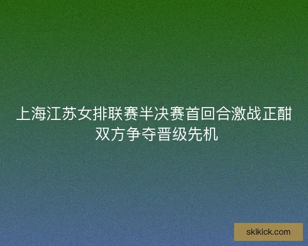 上海江苏女排联赛半决赛首回合激战正酣 双方争夺晋级先机